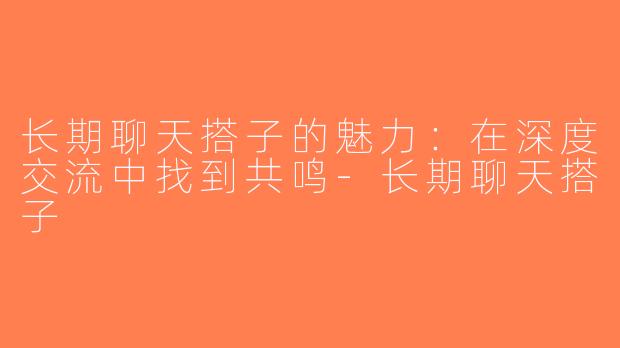 长期聊天搭子的魅力：在深度交流中找到共鸣-长期聊天搭子