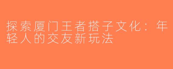 探索厦门王者搭子文化：年轻人的交友新玩法