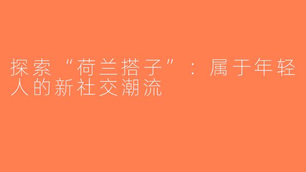 探索“荷兰搭子”：属于年轻人的新社交潮流