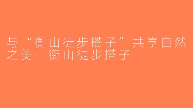 与“衡山徒步搭子”共享自然之美-衡山徒步搭子