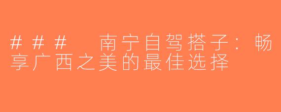 ### 南宁自驾搭子：畅享广西之美的最佳选择