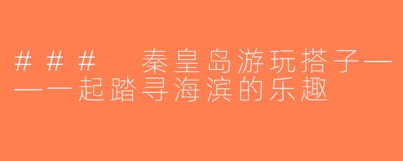 ### 秦皇岛游玩搭子——一起踏寻海滨的乐趣