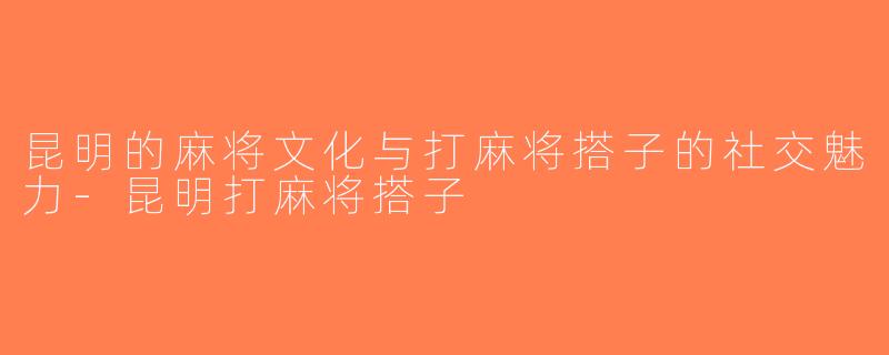 昆明的麻将文化与打麻将搭子的社交魅力-昆明打麻将搭子