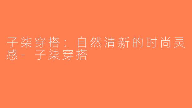 子柒穿搭：自然清新的时尚灵感-子柒穿搭