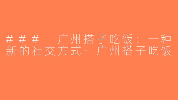 ### 广州搭子吃饭：一种新的社交方式-广州搭子吃饭