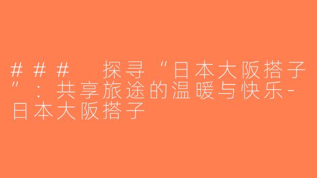 ### 探寻“日本大阪搭子”：共享旅途的温暖与快乐-日本大阪搭子