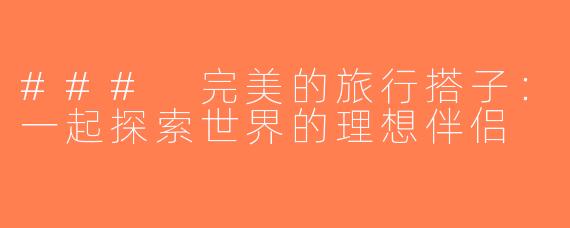### 完美的旅行搭子：一起探索世界的理想伴侣