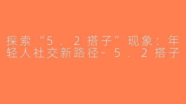 探索“5.2搭子”现象：年轻人社交新路径-5.2搭子