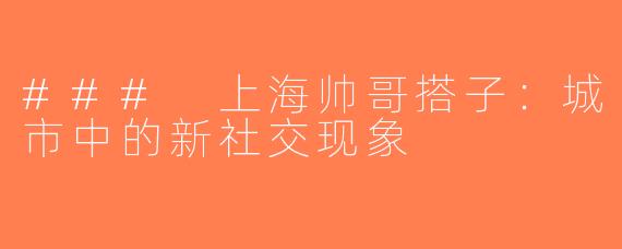 ### 上海帅哥搭子：城市中的新社交现象