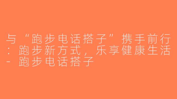 与“跑步电话搭子”携手前行：跑步新方式，乐享健康生活-跑步电话搭子