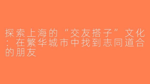 探索上海的“交友搭子”文化：在繁华城市中找到志同道合的朋友