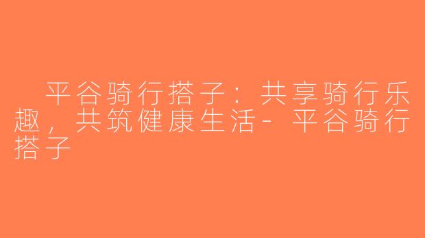  平谷骑行搭子：共享骑行乐趣，共筑健康生活-平谷骑行搭子