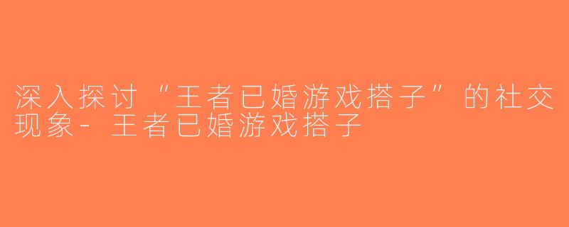 深入探讨“王者已婚游戏搭子”的社交现象-王者已婚游戏搭子