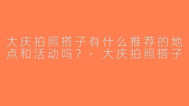 大庆拍照搭子有什么推荐的地点和活动吗？-大庆拍照搭子