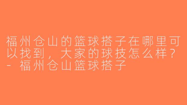 福州仓山的篮球搭子在哪里可以找到，大家的球技怎么样？-福州仓山篮球搭子