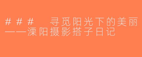 ### 寻觅阳光下的美丽——溧阳摄影搭子日记