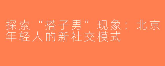 探索“搭子男”现象：北京年轻人的新社交模式