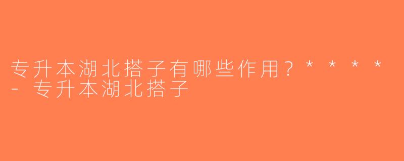 专升本湖北搭子有哪些作用？****-专升本湖北搭子