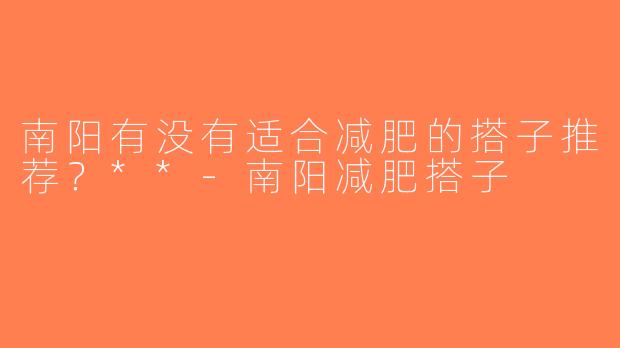 南阳有没有适合减肥的搭子推荐？**-南阳减肥搭子