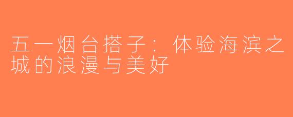 五一烟台搭子：体验海滨之城的浪漫与美好