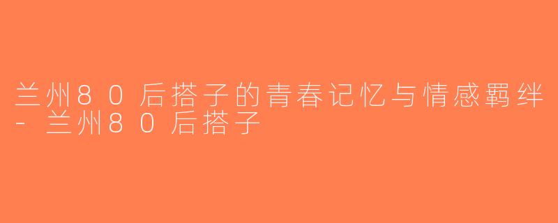兰州80后搭子的青春记忆与情感羁绊-兰州80后搭子