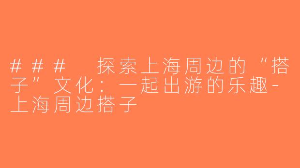 ### 探索上海周边的“搭子”文化：一起出游的乐趣-上海周边搭子