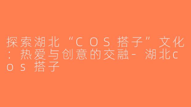 探索湖北“COS搭子”文化：热爱与创意的交融-湖北cos搭子
