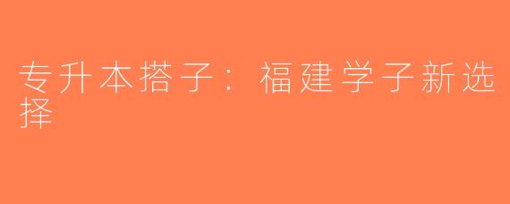 专升本搭子：福建学子新选择