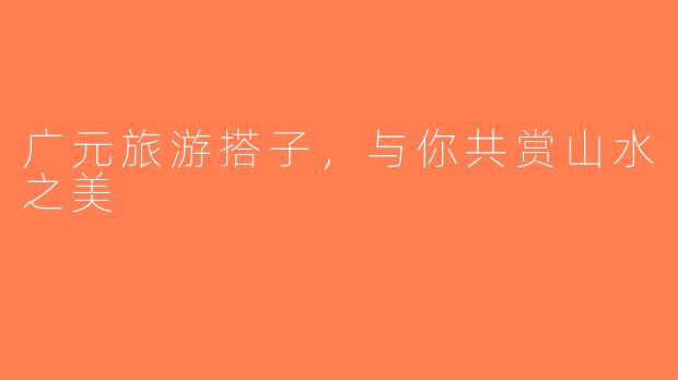 广元旅游搭子，与你共赏山水之美