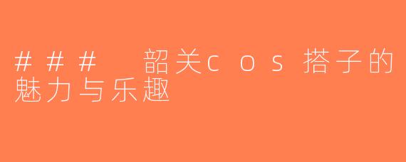 ### 韶关cos搭子的魅力与乐趣
