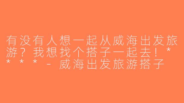 有没有人想一起从威海出发旅游？我想找个搭子一起去！****-威海出发旅游搭子