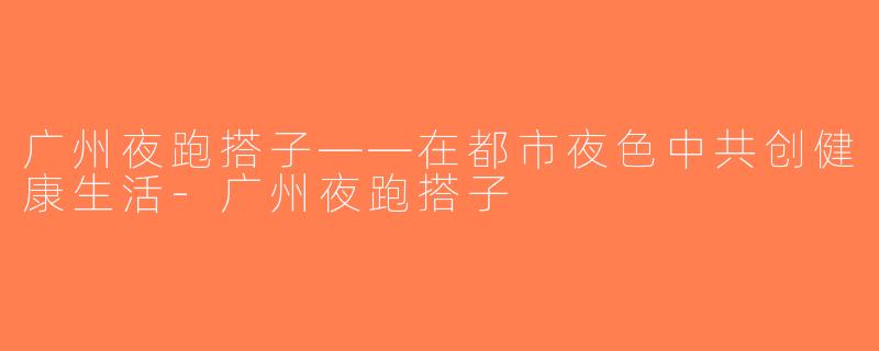广州夜跑搭子——在都市夜色中共创健康生活-广州夜跑搭子