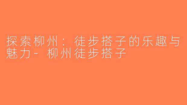 探索柳州：徒步搭子的乐趣与魅力-柳州徒步搭子