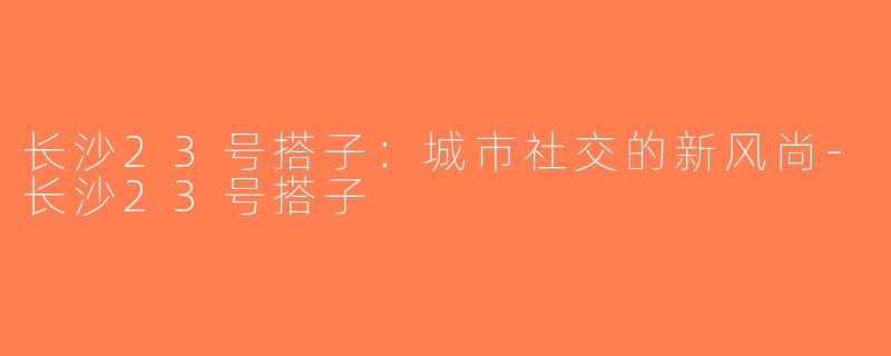 长沙23号搭子：城市社交的新风尚-长沙23号搭子
