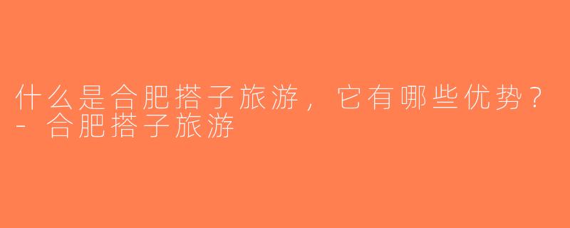 什么是合肥搭子旅游，它有哪些优势？-合肥搭子旅游