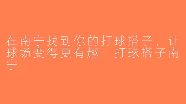 在南宁找到你的打球搭子，让球场变得更有趣-打球搭子南宁
