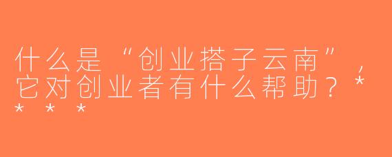 什么是“创业搭子云南”，它对创业者有什么帮助？****