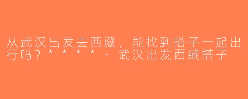 从武汉出发去西藏，能找到搭子一起出行吗？****-武汉出发西藏搭子