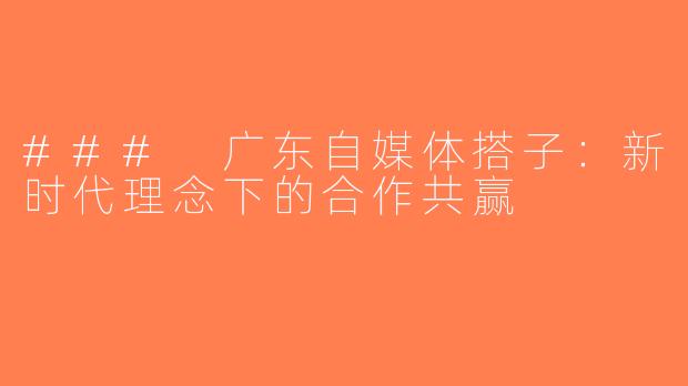 ### 广东自媒体搭子：新时代理念下的合作共赢