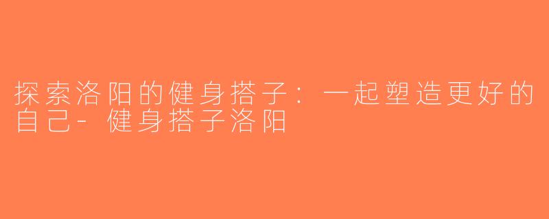 探索洛阳的健身搭子：一起塑造更好的自己-健身搭子洛阳