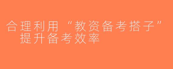 合理利用“教资备考搭子” 提升备考效率
