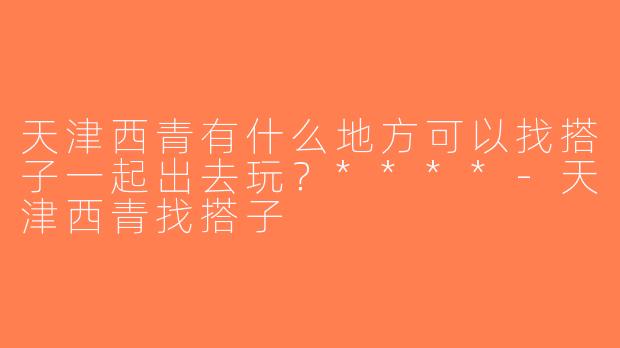 天津西青有什么地方可以找搭子一起出去玩？****-天津西青找搭子