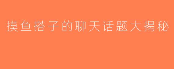 摸鱼搭子的聊天话题大揭秘