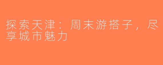 探索天津：周末游搭子，尽享城市魅力