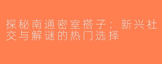 探秘南通密室搭子：新兴社交与解谜的热门选择