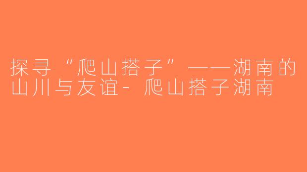 探寻“爬山搭子”——湖南的山川与友谊-爬山搭子湖南