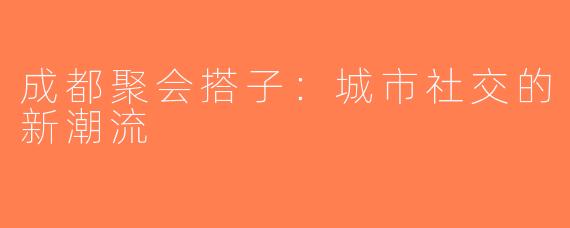 成都聚会搭子：城市社交的新潮流