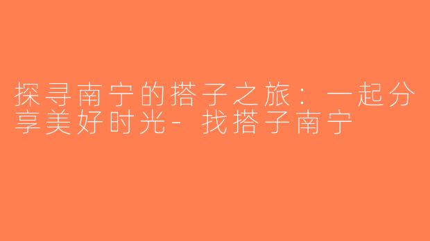 探寻南宁的搭子之旅：一起分享美好时光-找搭子南宁