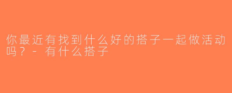 你最近有找到什么好的搭子一起做活动吗？-有什么搭子