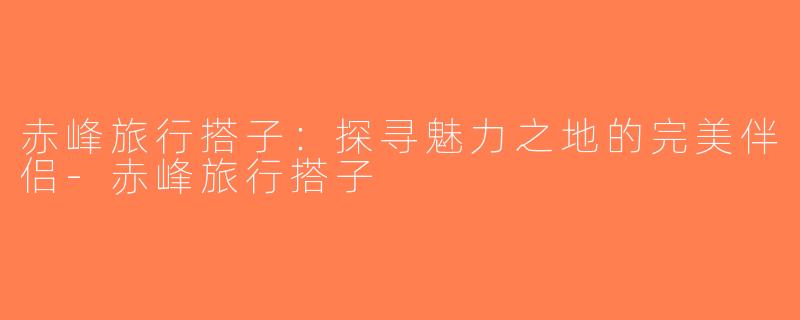 赤峰旅行搭子：探寻魅力之地的完美伴侣-赤峰旅行搭子